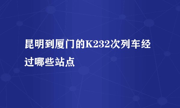 昆明到厦门的K232次列车经过哪些站点
