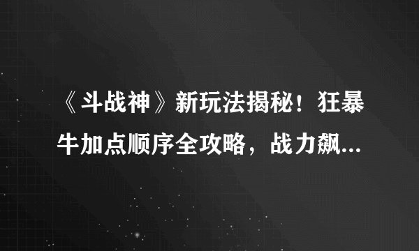 《斗战神》新玩法揭秘！狂暴牛加点顺序全攻略，战力飙升无限！