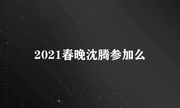 2021春晚沈腾参加么