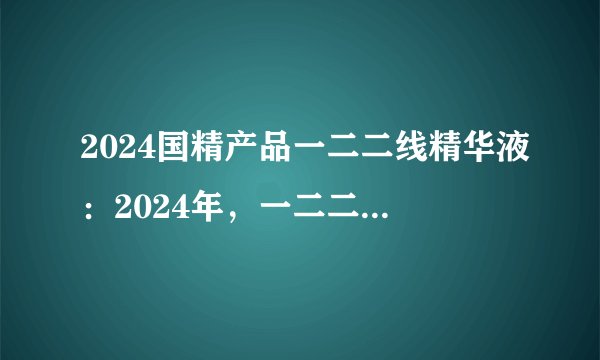 2024国精产品一二二线精华液：2024年，一二二线市场尝鲜：全新国精精华液上市！