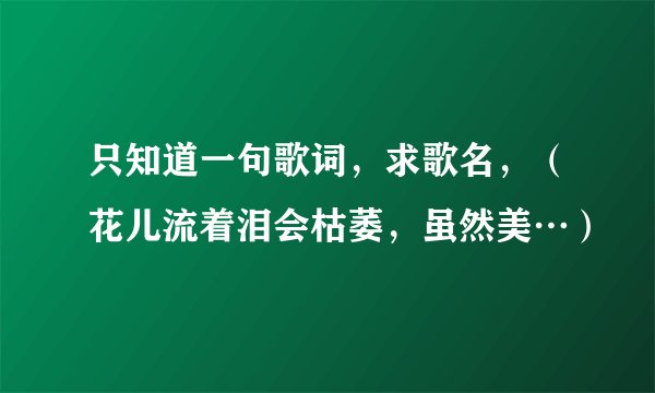 只知道一句歌词，求歌名，（花儿流着泪会枯萎，虽然美…）