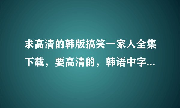 求高清的韩版搞笑一家人全集下载，要高清的，韩语中字的，感激不尽~