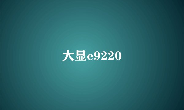 大显e9220
