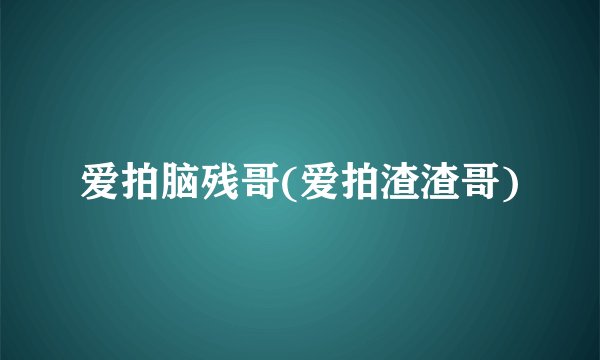 爱拍脑残哥(爱拍渣渣哥)