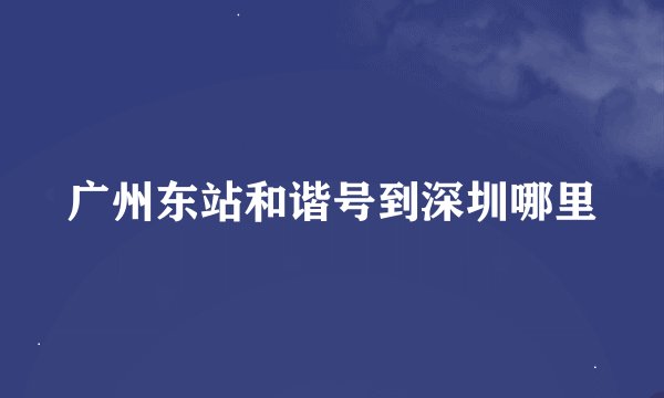广州东站和谐号到深圳哪里
