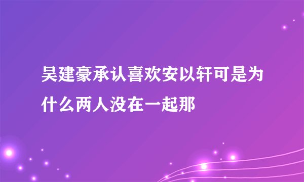 吴建豪承认喜欢安以轩可是为什么两人没在一起那