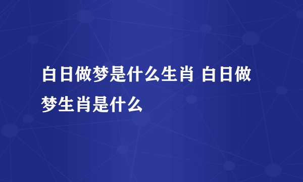 白日做梦是什么生肖 白日做梦生肖是什么