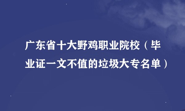 广东省十大野鸡职业院校（毕业证一文不值的垃圾大专名单）