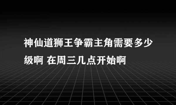 神仙道狮王争霸主角需要多少级啊 在周三几点开始啊