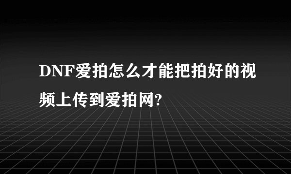 DNF爱拍怎么才能把拍好的视频上传到爱拍网?