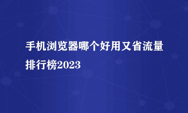 手机浏览器哪个好用又省流量排行榜2023