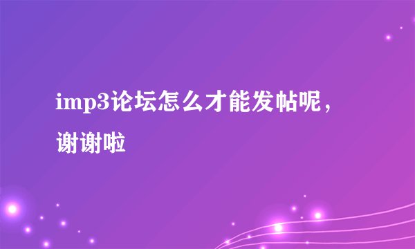 imp3论坛怎么才能发帖呢，谢谢啦