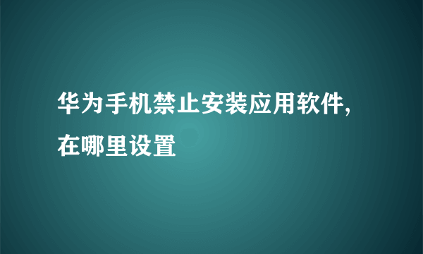 华为手机禁止安装应用软件,在哪里设置