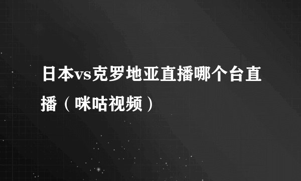 日本vs克罗地亚直播哪个台直播（咪咕视频）