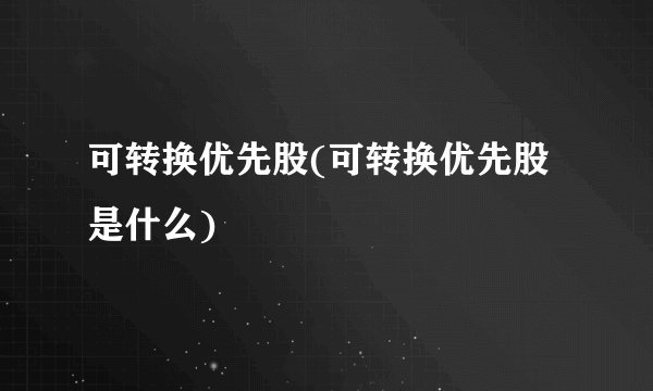 可转换优先股(可转换优先股是什么)