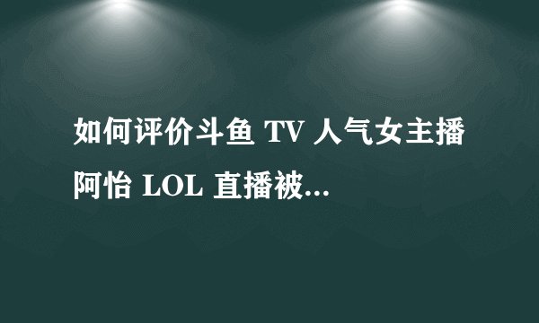 如何评价斗鱼 TV 人气女主播阿怡 LOL 直播被质疑为代打？