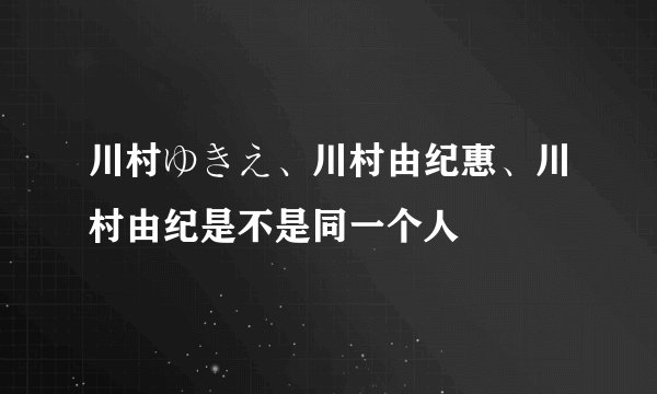 川村ゆきえ、川村由纪惠、川村由纪是不是同一个人