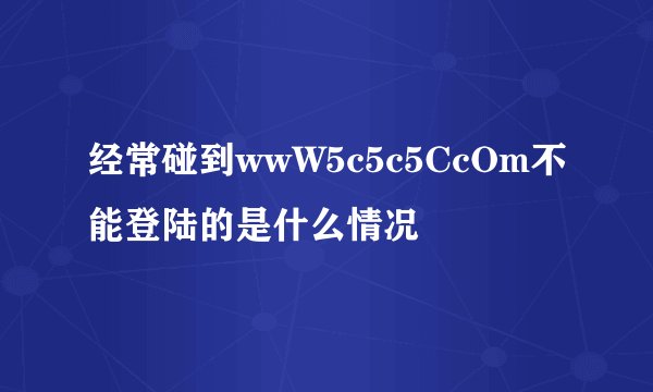 经常碰到wwW5c5c5CcOm不能登陆的是什么情况