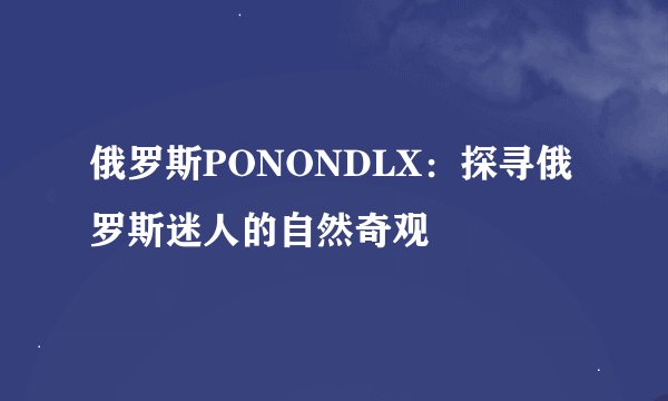 俄罗斯PONONDLX：探寻俄罗斯迷人的自然奇观