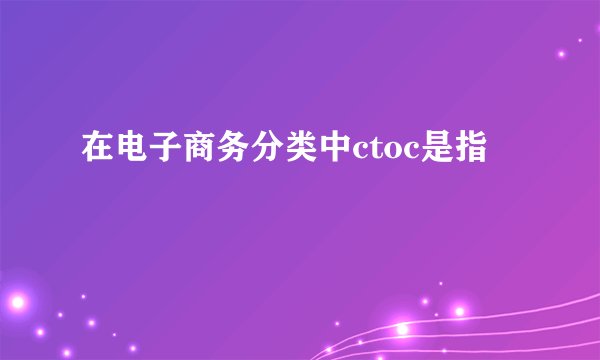在电子商务分类中ctoc是指