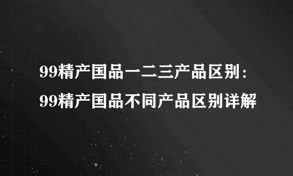 99精产国品一二三产品区别：99精产国品不同产品区别详解