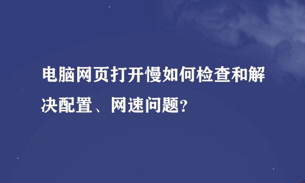 电脑网页打开慢如何检查和解决配置、网速问题？