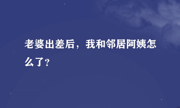 老婆出差后，我和邻居阿姨怎么了？