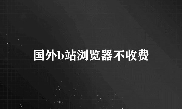 国外b站浏览器不收费