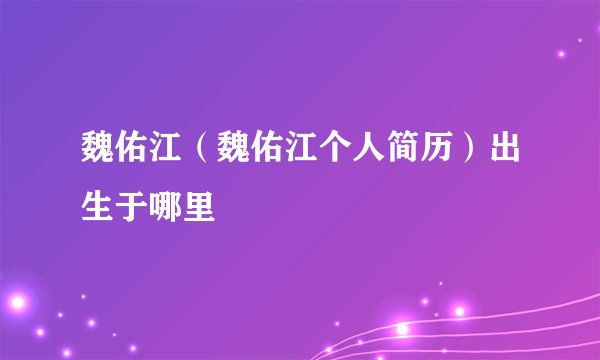 魏佑江（魏佑江个人简历）出生于哪里