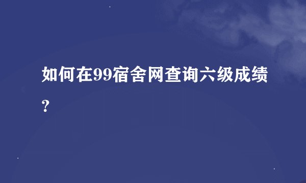 如何在99宿舍网查询六级成绩？