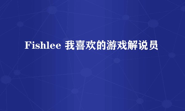 Fishlee 我喜欢的游戏解说员
