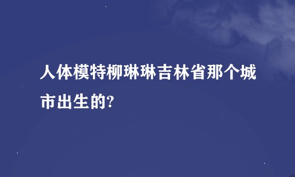 人体模特柳琳琳吉林省那个城市出生的?