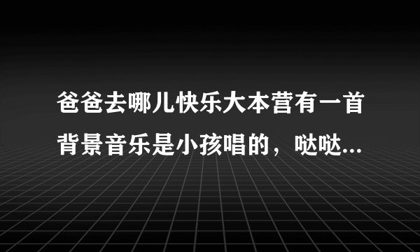 爸爸去哪儿快乐大本营有一首背景音乐是小孩唱的，哒哒哒哒，哒哒啦哒哒。叫什么