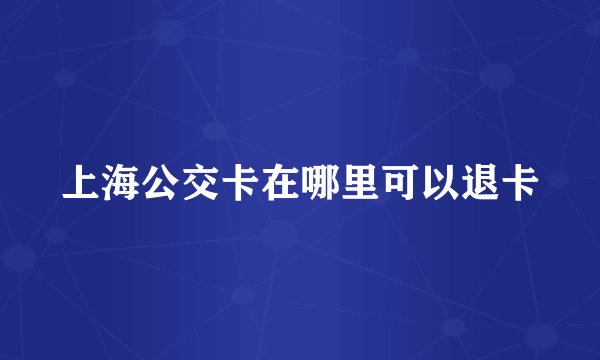 上海公交卡在哪里可以退卡