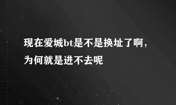 现在爱城bt是不是换址了啊，为何就是进不去呢