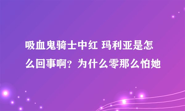 吸血鬼骑士中红 玛利亚是怎么回事啊？为什么零那么怕她