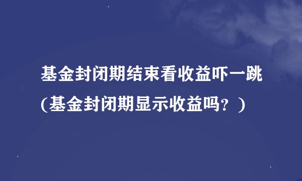 基金封闭期结束看收益吓一跳(基金封闭期显示收益吗？)