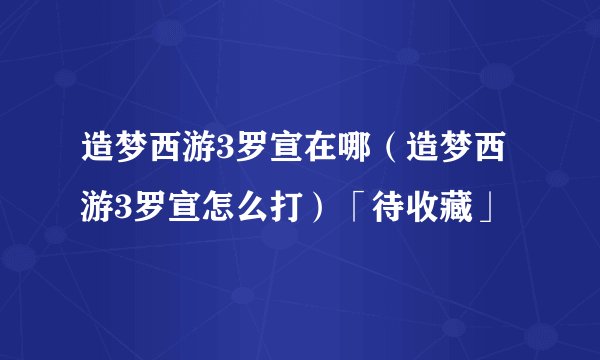 造梦西游3罗宣在哪（造梦西游3罗宣怎么打）「待收藏」