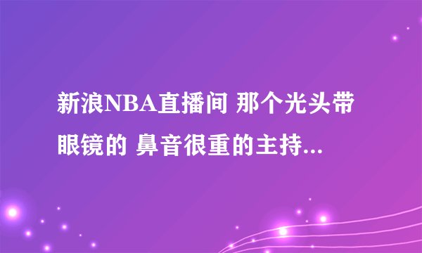 新浪NBA直播间 那个光头带眼镜的 鼻音很重的主持人是谁？