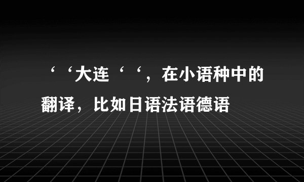 ‘‘大连‘‘，在小语种中的翻译，比如日语法语德语