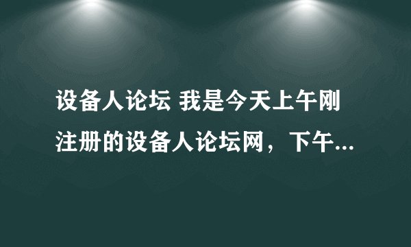 设备人论坛 我是今天上午刚注册的设备人论坛网，下午就打不看了，总是说我的密码不对。