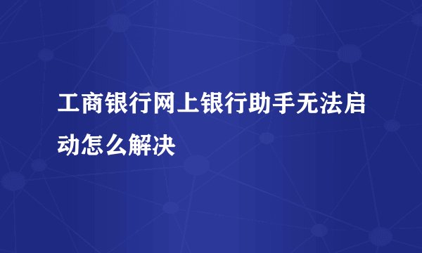 工商银行网上银行助手无法启动怎么解决