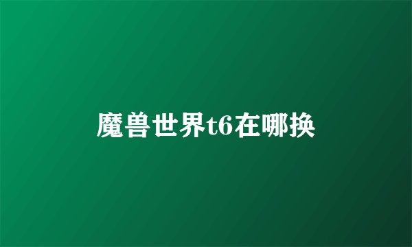 魔兽世界t6在哪换