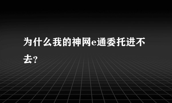 为什么我的神网e通委托进不去？