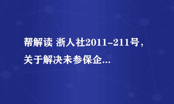 帮解读 浙人社2011-211号，关于解决未参保企业退休人员及其它相关人员基本养老保障遗留问题实 施意见