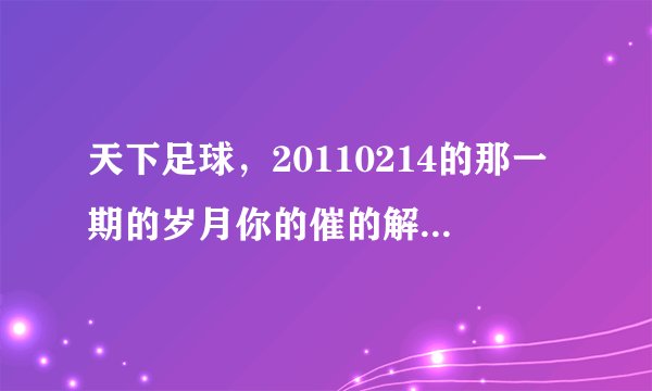 天下足球，20110214的那一期的岁月你的催的解说词，或者教教我怎么把那段解说词下载出来做手机铃声，跪求!