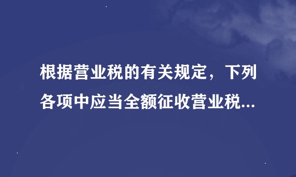 根据营业税的有关规定，下列各项中应当全额征收营业税的是（ ）。