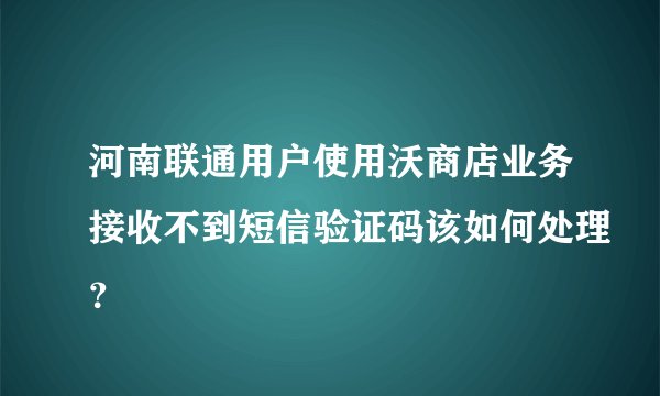 河南联通用户使用沃商店业务接收不到短信验证码该如何处理？