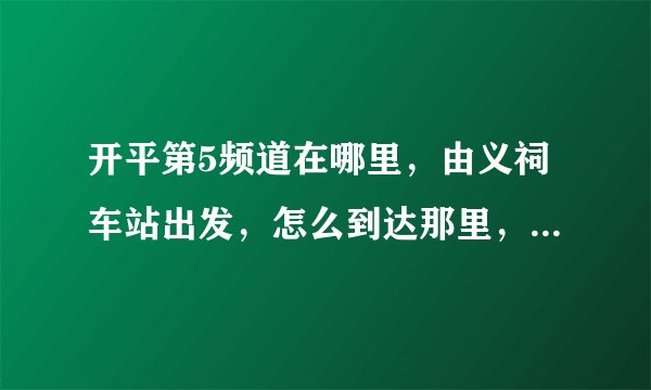 开平第5频道在哪里，由义祠车站出发，怎么到达那里，求路线，谢谢。
