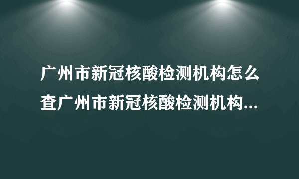 广州市新冠核酸检测机构怎么查广州市新冠核酸检测机构查询步骤
